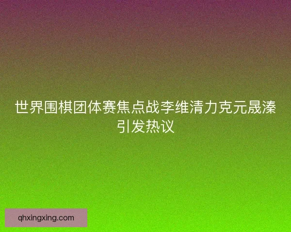 世界围棋团体赛焦点战李维清力克元晟溱引发热议