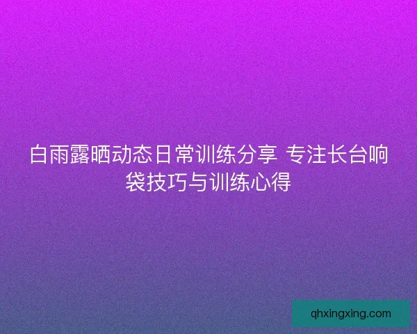 白雨露晒动态日常训练分享 专注长台响袋技巧与训练心得